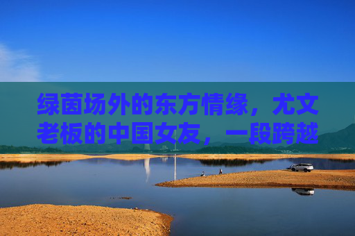 绿茵场外的东方情缘，尤文老板的中国女友，一段跨越山海的温暖陪伴，绿茵场外东方情缘，尤文老板与中国女友的跨山海陪伴