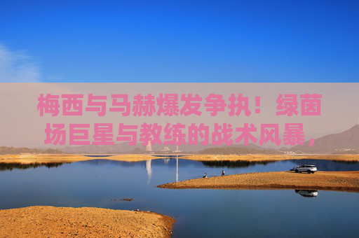 梅西与马赫爆发争执！绿茵场巨星与教练的战术风暴，梅西与马赫爆发争执！绿茵场巨星与教练的战术风暴