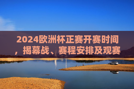 2024欧洲杯正赛开赛时间，揭幕战、赛程安排及观赛指南，2024欧洲杯正赛赛程时间、揭幕战及观赛指南