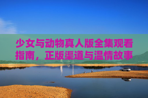 少女与动物真人版全集观看指南，正版渠道与温情故事全解析，少女与动物真人版全集观看指南，正版渠道与温情故事全解析