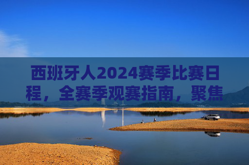 西班牙人2024赛季比赛日程，全赛季观赛指南，聚焦西甲与杯赛征程，西班牙人2024赛季全观赛指南，聚焦西甲与杯赛日程