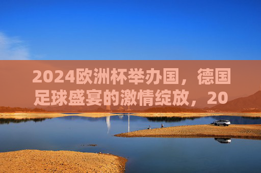 2024欧洲杯举办国，德国足球盛宴的激情绽放，2024欧洲杯，德国足球盛宴激情绽放