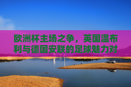 欧洲杯主场之争，英国温布利与德国安联的足球魅力对决，欧洲杯主场魅力对决，温布利与安联