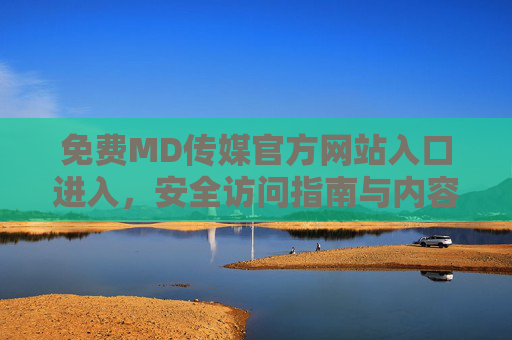 免费MD传媒官方网站入口进入，安全访问指南与内容全解析，免费MD传媒官方网站入口，安全访问指南与内容全解析
