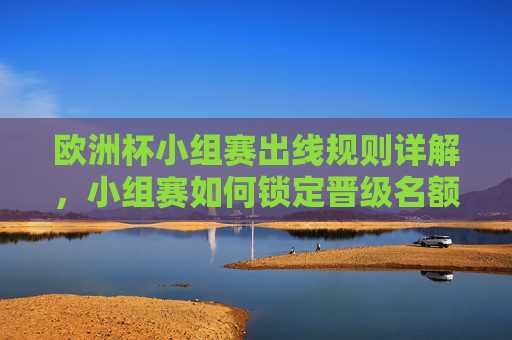 欧洲杯小组赛出线规则详解，小组赛如何锁定晋级名额？欧洲杯小组赛出线规则详解，如何锁定晋级名额？