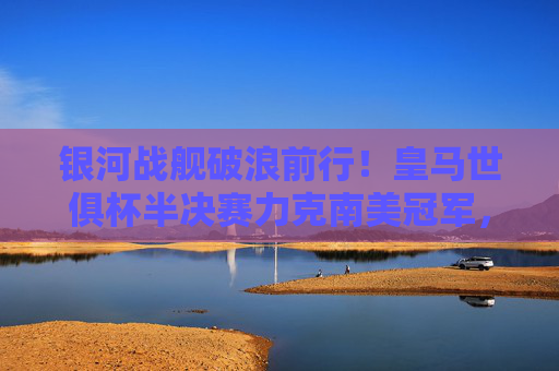 银河战舰破浪前行！皇马世俱杯半决赛力克南美冠军，剑问鼎巅峰，银河战舰世俱杯半决赛力克南美冠军 剑问鼎巅峰