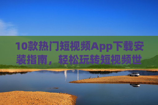 10款热门短视频App下载安装指南，轻松玩转短视频世界，10款热门短视频App下载安装指南，轻松玩转短视频世界