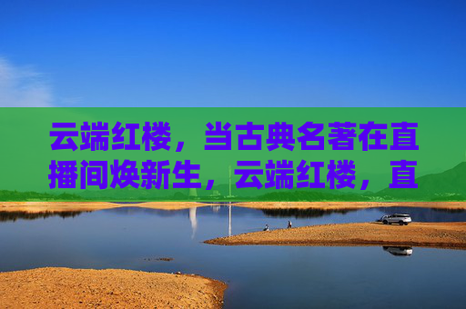 云端红楼，当古典名著在直播间焕新生，云端红楼，直播间里的古典名著新生