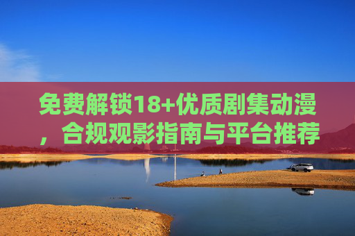 免费解锁18+优质剧集动漫，合规观影指南与平台推荐，免费解锁18+优质剧集动漫，合规观影指南与平台推荐