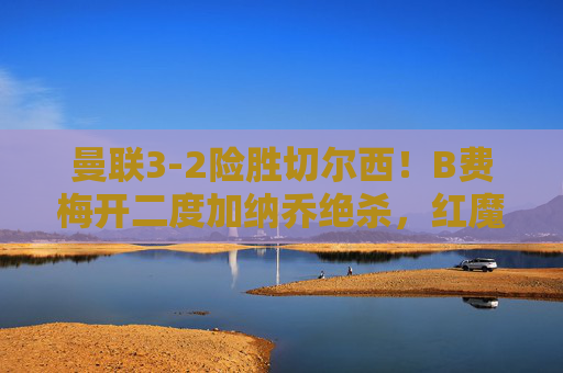曼联3-2险胜切尔西！B费梅开二度加纳乔绝杀，红魔主场力克蓝军，曼联3-2险胜切尔西！B费梅开二度加纳乔绝杀