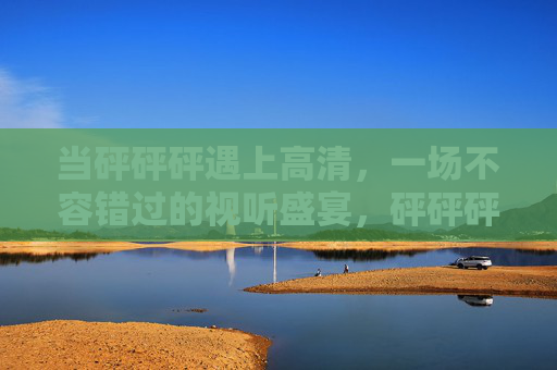 当砰砰砰遇上高清，一场不容错过的视听盛宴，砰砰砰遇上高清，视听盛宴不容错过