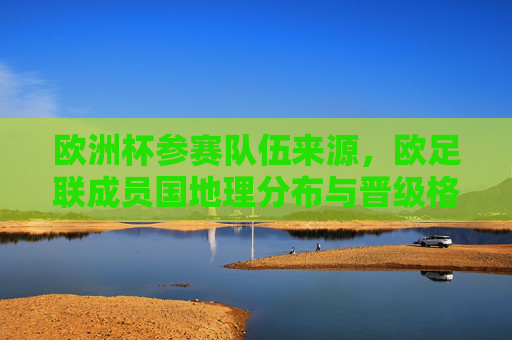 欧洲杯参赛队伍来源，欧足联成员国地理分布与晋级格局解析，欧洲杯参赛队伍来源，欧足联成员国地理分布与晋级格局解析