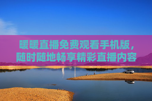 暖暖直播免费观看手机版，随时随地畅享精彩直播内容，暖暖直播手机版，免费随时随地畅享精彩直播