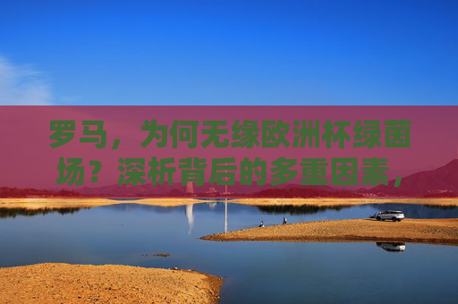 罗马，为何无缘欧洲杯绿茵场？深析背后的多重因素，罗马无缘欧洲杯，多重因素深析