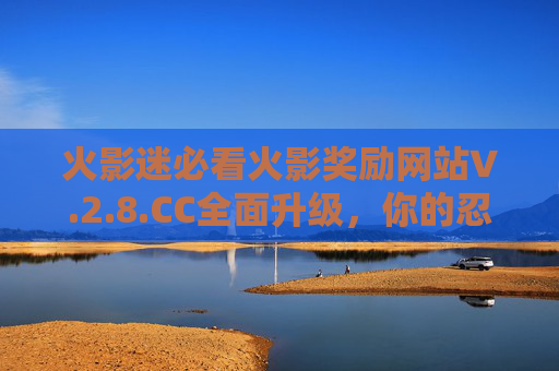 火影迷必看火影奖励网站V.2.8.CC全面升级，你的忍界福利，一键解锁！火影迷必看！火影奖励网站V.2.8.CC全面升级，忍界福利一键解锁