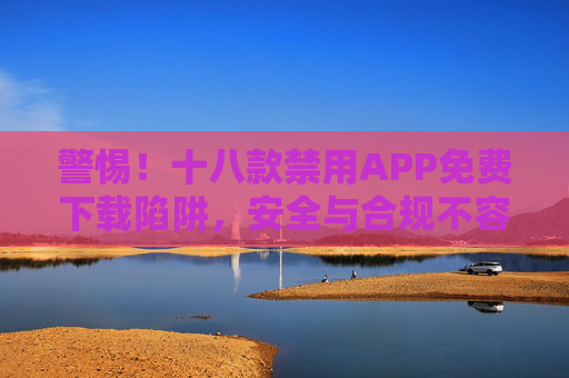 警惕！十八款禁用APP免费下载陷阱，安全与合规不容忽视，警惕！十八款禁用APP免费下载陷阱，安全与合规不容忽视