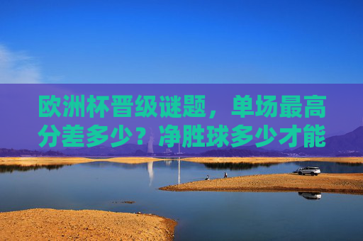 欧洲杯晋级谜题，单场最高分差多少？净胜球多少才能稳出线？欧洲杯晋级，单场最高分差与净胜球稳出线之谜