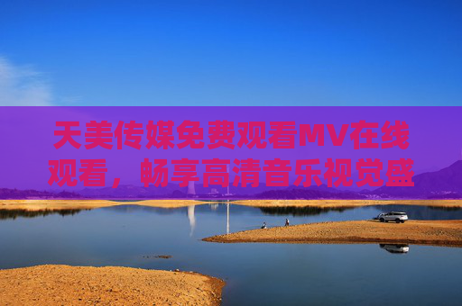 天美传媒免费观看MV在线观看，畅享高清音乐视觉盛宴，随时随地解锁好歌