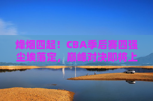 烽烟四起！CBA季后赛四强尘埃落定，巅峰对决即将上演，CBA季后赛四强尘埃落定，巅峰对决一触即发