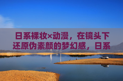 日系裸妆×动漫，在镜头下还原伪素颜的梦幻感，日系裸妆×动漫，镜头下伪素颜的梦幻感