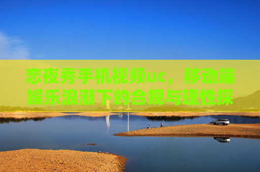 恋夜秀手机视频uc，移动端娱乐浪潮下的合规与理性探索，移动端娱乐浪潮下恋夜秀手机视频的合规与理性探索