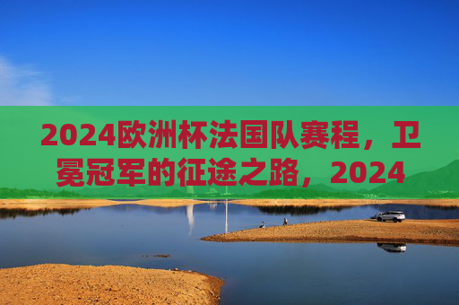 2024欧洲杯法国队赛程，卫冕冠军的征途之路，2024欧洲杯，法国队卫冕征途赛程