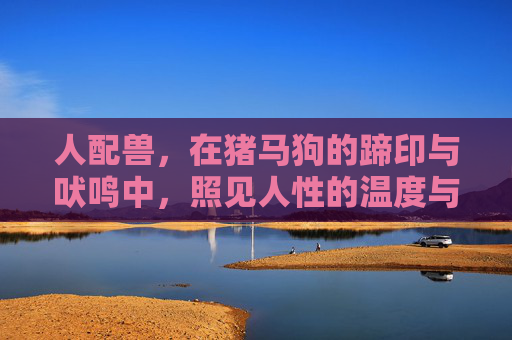 人配兽，在猪马狗的蹄印与吠鸣中，照见人性的温度与边界，蹄印与吠鸣，人兽照见的人性温度与边界