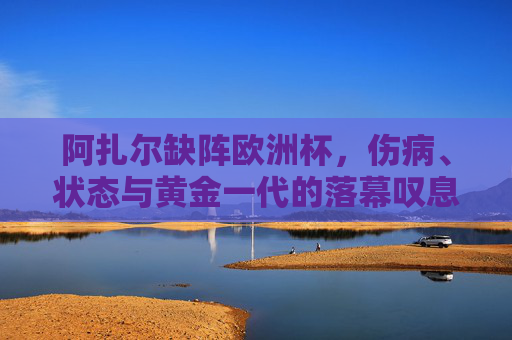 阿扎尔缺阵欧洲杯，伤病、状态与黄金一代的落幕叹息，阿扎尔缺阵欧洲杯，伤病、状态与黄金一代落幕的叹息