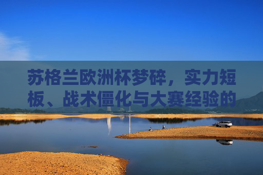 苏格兰欧洲杯梦碎，实力短板、战术僵化与大赛经验的综合之殇，苏格兰欧洲杯梦碎，实力短板、战术僵化与大赛经验的综合之殇