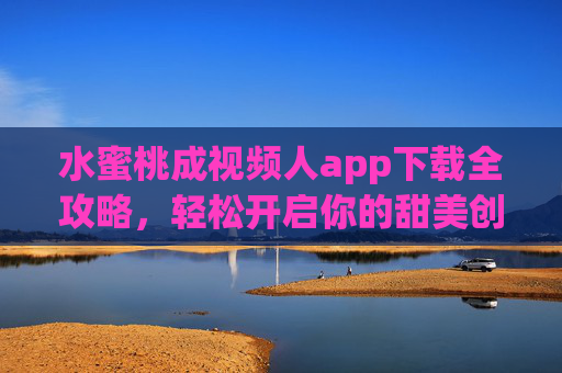 水蜜桃成视频人app下载全攻略，轻松开启你的甜美创作之旅，水蜜桃成视频人app下载全攻略，轻松开启甜美创作之旅