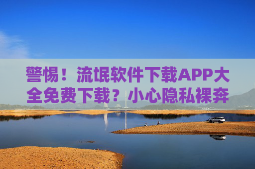 警惕！流氓软件下载APP大全免费下载？小心隐私裸奔！警惕！免费下载APP暗藏流氓软件，小心隐私裸奔！