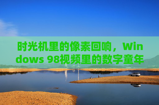 时光机里的像素回响，Windows 98视频里的数字童年