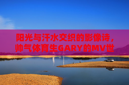 阳光与汗水交织的影像诗，帅气体育生GARY的MV世界，阳光汗水交织，体育生GARY的MV影像诗