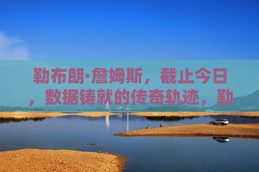 勒布朗·詹姆斯，截止今日，数据铸就的传奇轨迹，勒布朗·詹姆斯，数据铸就的传奇轨迹