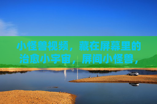小怪兽视频，藏在屏幕里的治愈小宇宙，屏间小怪兽，治愈小宇宙