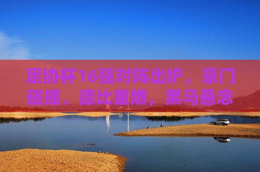足协杯16强对阵出炉，豪门碰撞、德比重燃，黑马悬念待解，足协杯16强对阵出炉，豪门碰撞德比重燃，黑马悬念待解