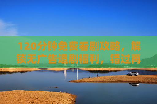 120分钟免费看剧攻略，解锁无广告追剧福利，错过再等一周！120分钟免费看剧攻略，解锁无广告福利，错过再等一周！