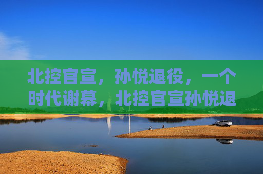 北控官宣，孙悦退役，一个时代谢幕，北控官宣孙悦退役，一个时代谢幕
