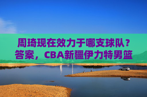 周琦现在效力于哪支球队？答案，CBA新疆伊力特男篮