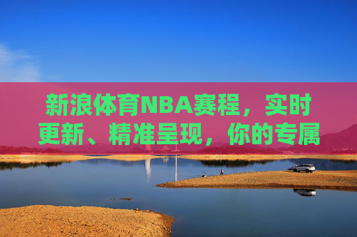新浪体育NBA赛程，实时更新、精准呈现，你的专属NBA观赛指南，新浪体育NBA赛程，实时精准呈现，专属观赛指南