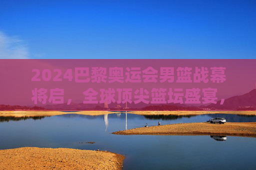 2024巴黎奥运会男篮战幕将启，全球顶尖篮坛盛宴，谁将问鼎巅峰？