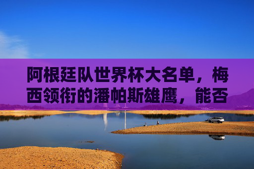 阿根廷队世界杯大名单，梅西领衔的潘帕斯雄鹰，能否再筑辉煌？梅西领衔潘帕斯雄鹰，世界杯大名单能否再铸辉煌？
