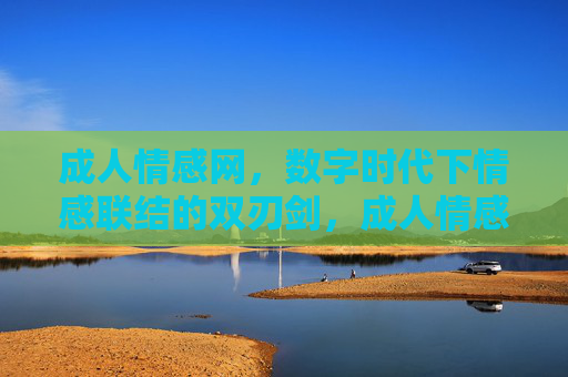 成人情感网，数字时代下情感联结的双刃剑，成人情感网，数字时代情感联结的双刃剑