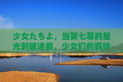 少女たちよ，当第七幕的星光刺破迷雾，少女们的羁绊在试炼中闪耀，第七幕星光刺破迷雾，少女羁绊试炼闪耀