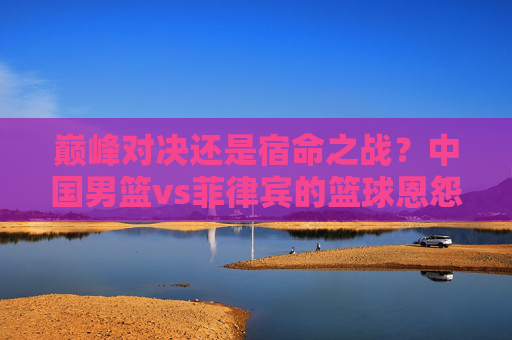 巅峰对决还是宿命之战？中国男篮vs菲律宾的篮球恩怨录，巅峰宿命之战，中国男篮vs菲律宾篮球恩怨录