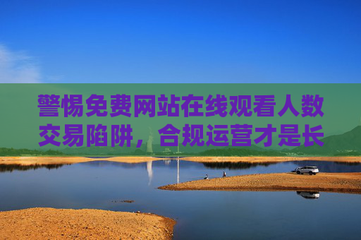 警惕免费网站在线观看人数交易陷阱，合规运营才是长久之道