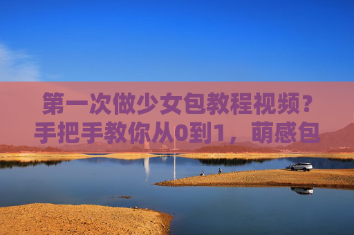 第一次做少女包教程视频？手把手教你从0到1，萌感包型轻松拿捏！第一次做少女包？从0到1手把手教程，萌感包型轻松拿捏！