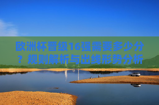 欧洲杯晋级16强需要多少分？规则解析与出线形势分析，欧洲杯晋级16强需多少分？规则解析与出线形势分析