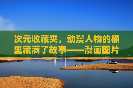 次元收藏夹，动漫人物的桶里藏满了故事——漫画图片里的热血与温柔