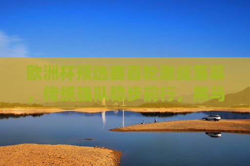 欧洲杯预选赛首轮激战落幕，传统强队稳步前行，黑马球队崭露头角，欧洲杯预选赛首轮落幕，传统强队稳步前行，黑马崭露头角